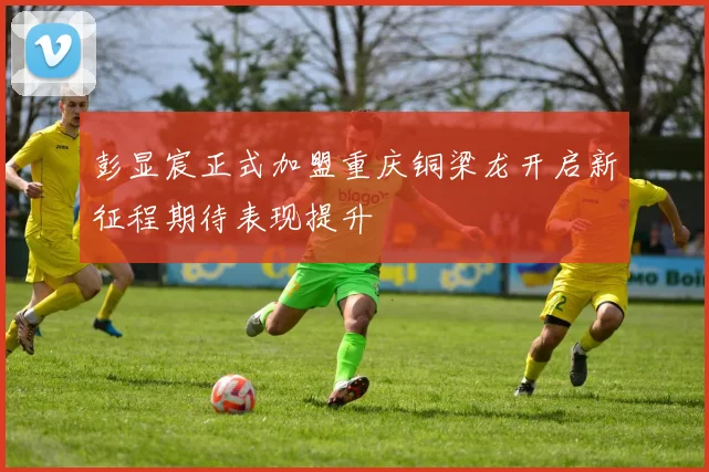 彭显宸正式加盟重庆铜梁龙开启新征程期待表现提升