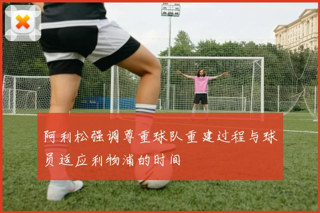 阿利松强调尊重球队重建过程与球员适应利物浦的时间