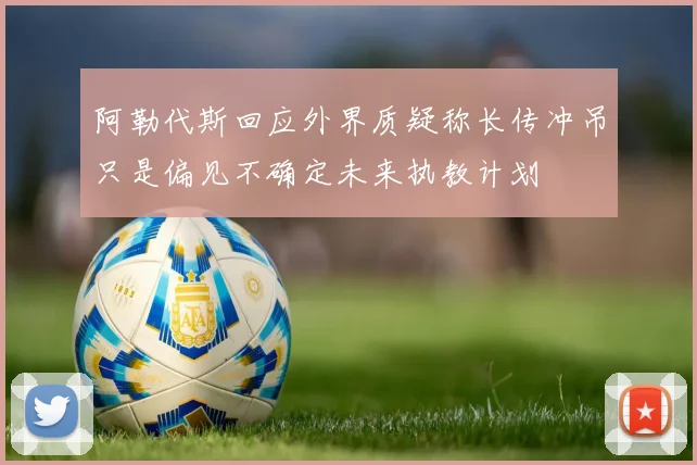 阿勒代斯回应外界质疑称长传冲吊只是偏见不确定未来执教计划