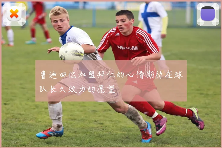 鲁迪回忆加盟拜仁的心情期待在球队长久效力的愿望
