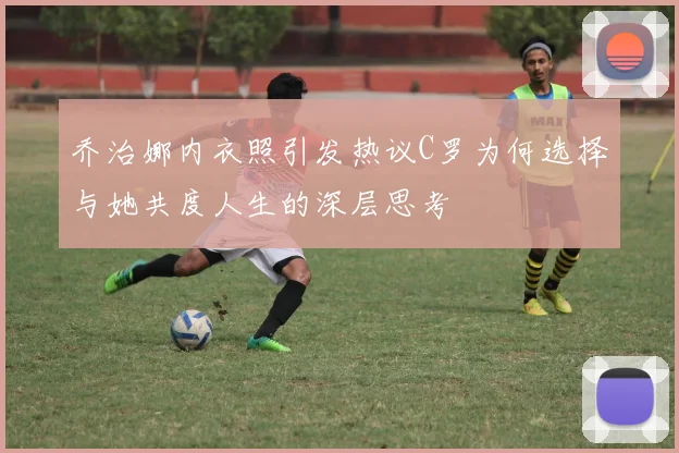 乔治娜内衣照引发热议C罗为何选择与她共度人生的深层思考