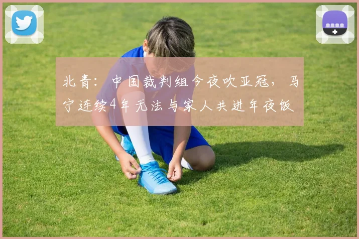 北青：中国裁判组今夜吹亚冠，马宁连续4年无法与家人共进年夜饭
