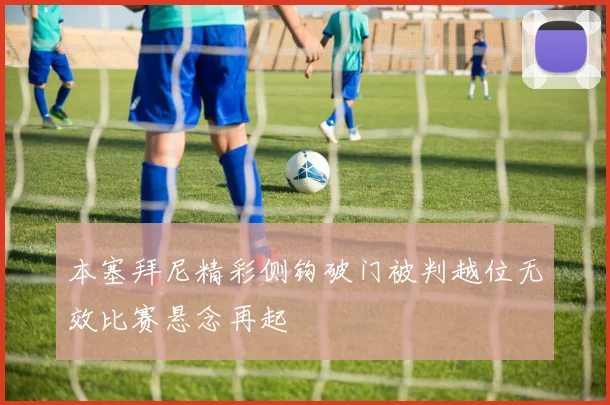 本塞拜尼精彩侧钩破门被判越位无效比赛悬念再起