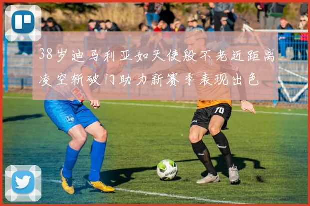 38岁迪马利亚如天使般不老近距离凌空斩破门助力新赛季表现出色