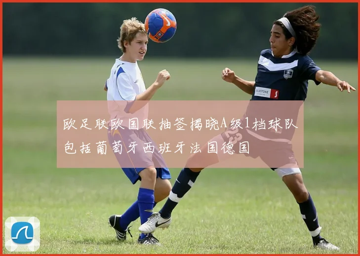 欧足联欧国联抽签揭晓A级1档球队包括葡萄牙西班牙法国德国