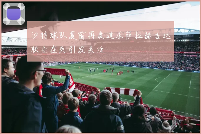 沙特球队夏窗再度追求萨拉赫吉达联合在列引发关注