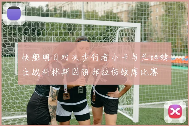 快船明日对决步行者小卡与兰继续出战科林斯因颈部拉伤缺席比赛