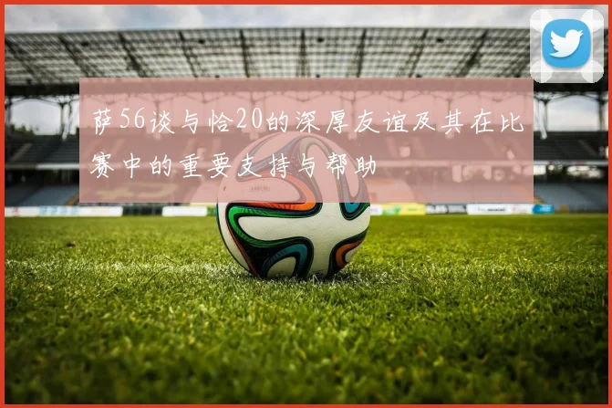 萨56谈与恰20的深厚友谊及其在比赛中的重要支持与帮助
