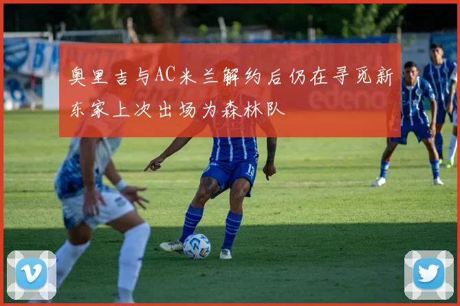 奥里吉与AC米兰解约后仍在寻觅新东家上次出场为森林队