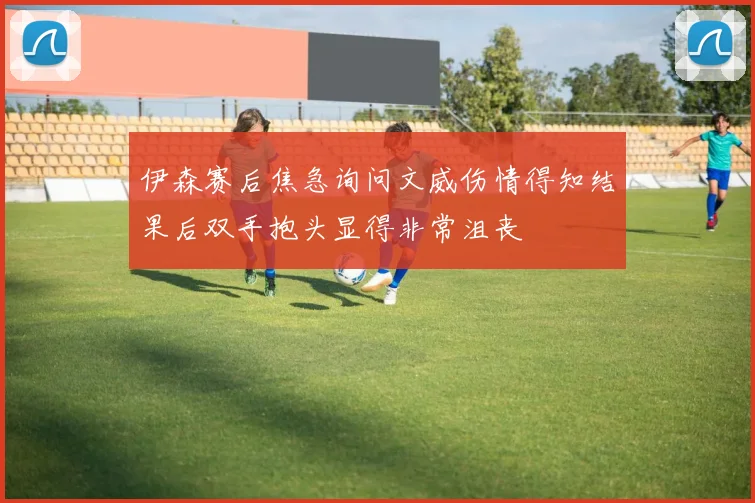 伊森赛后焦急询问文威伤情得知结果后双手抱头显得非常沮丧