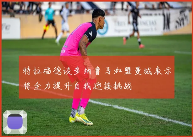特拉福德谈多纳鲁马加盟曼城表示将全力提升自我迎接挑战