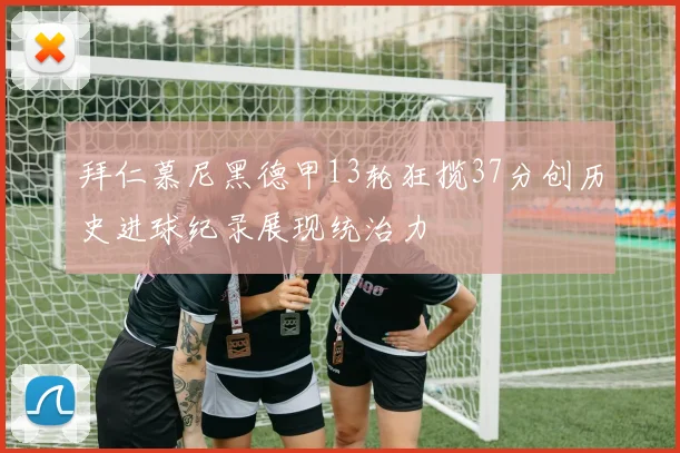 拜仁慕尼黑德甲13轮狂揽37分创历史进球纪录展现统治力