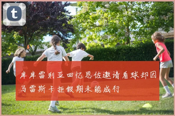 库库雷利亚回忆恩佐邀请看球却因马雷斯卡拒假期未能成行