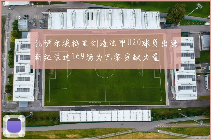 扎伊尔埃梅里创造法甲U20球员出场新纪录达169场为巴黎贡献力量