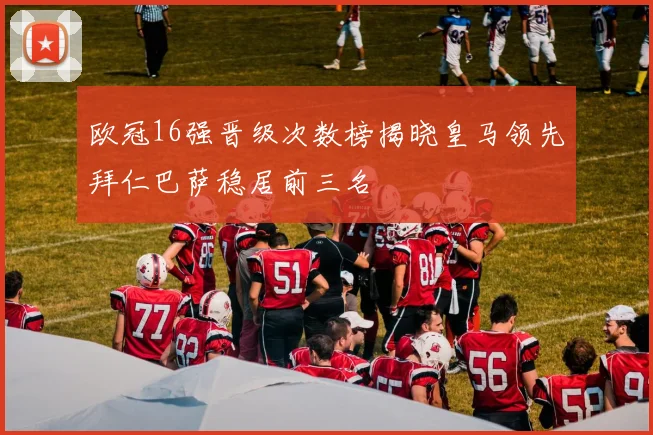 欧冠16强晋级次数榜揭晓皇马领先拜仁巴萨稳居前三名