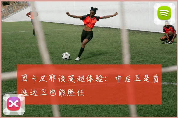 因卡皮耶谈英超体验：中后卫是首选边卫也能胜任