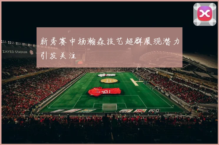 新秀赛中杨瀚森技艺超群展现潜力引发关注