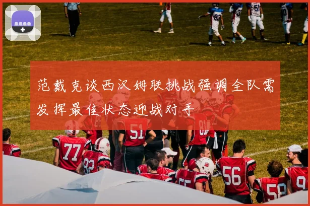 范戴克谈西汉姆联挑战强调全队需发挥最佳状态迎战对手