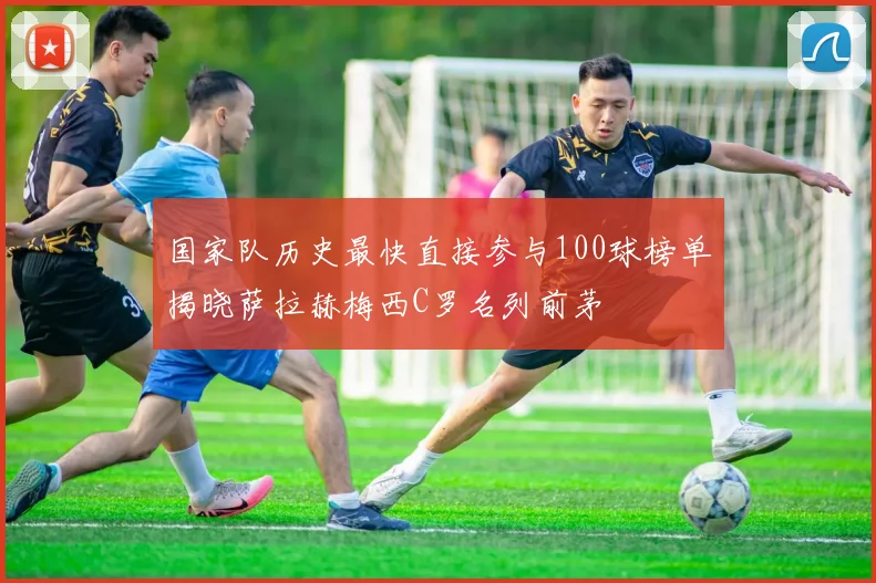 国家队历史最快直接参与100球榜单揭晓萨拉赫梅西C罗名列前茅