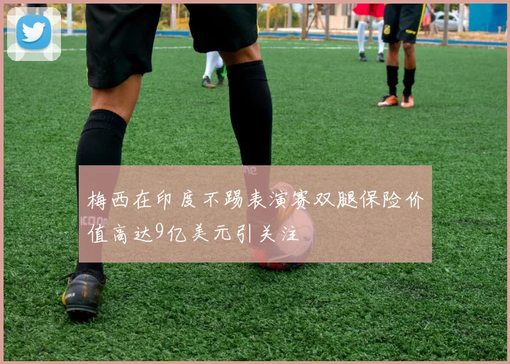 梅西在印度不踢表演赛双腿保险价值高达9亿美元引关注