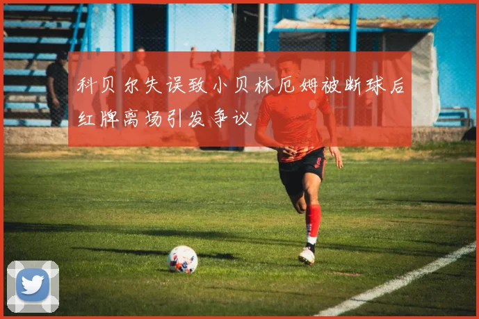 科贝尔失误致小贝林厄姆被断球后红牌离场引发争议