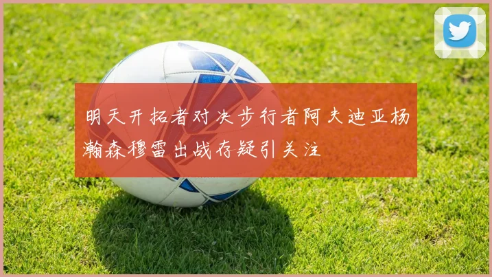 明天开拓者对决步行者阿夫迪亚杨瀚森穆雷出战存疑引关注