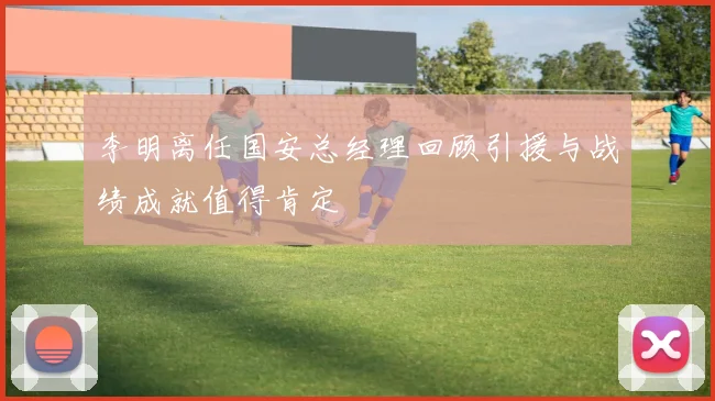 李明离任国安总经理回顾引援与战绩成就值得肯定