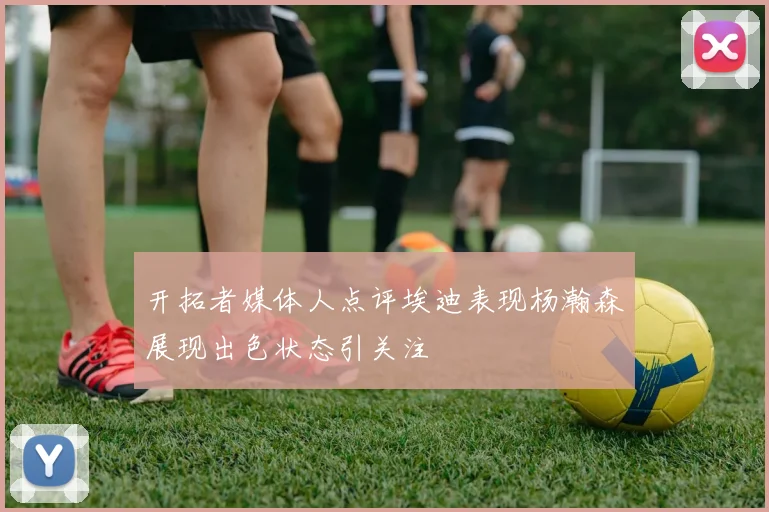 开拓者媒体人点评埃迪表现杨瀚森展现出色状态引关注