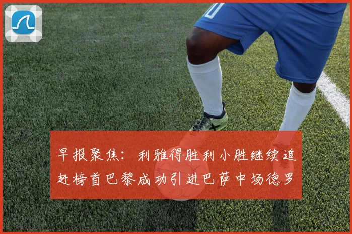 早报聚焦：利雅得胜利小胜继续追赶榜首巴黎成功引进巴萨中场德罗