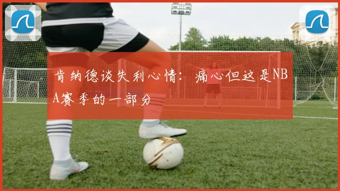 肯纳德谈失利心情：痛心但这是NBA赛季的一部分