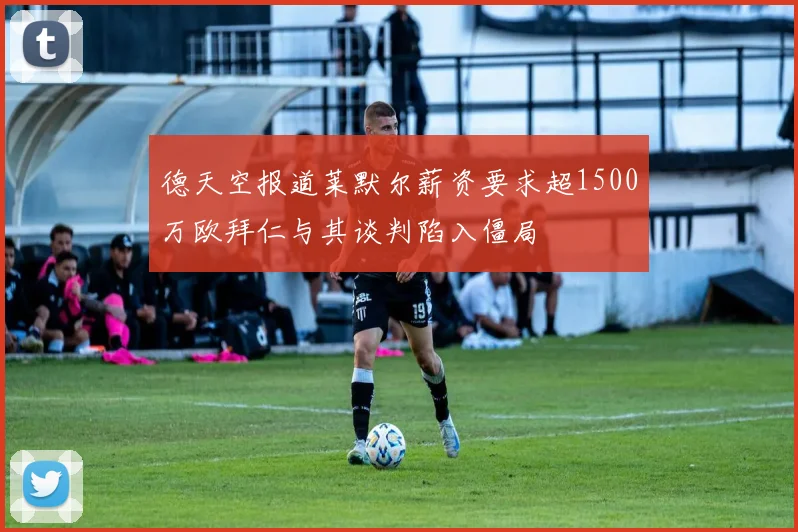 德天空报道莱默尔薪资要求超1500万欧拜仁与其谈判陷入僵局