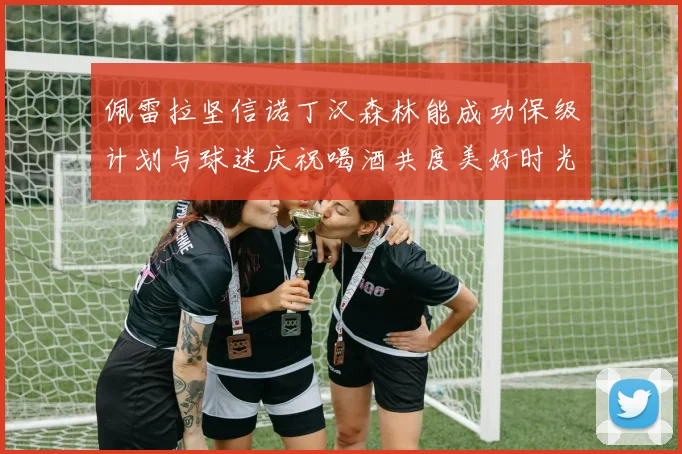 佩雷拉坚信诺丁汉森林能成功保级计划与球迷庆祝喝酒共度美好时光