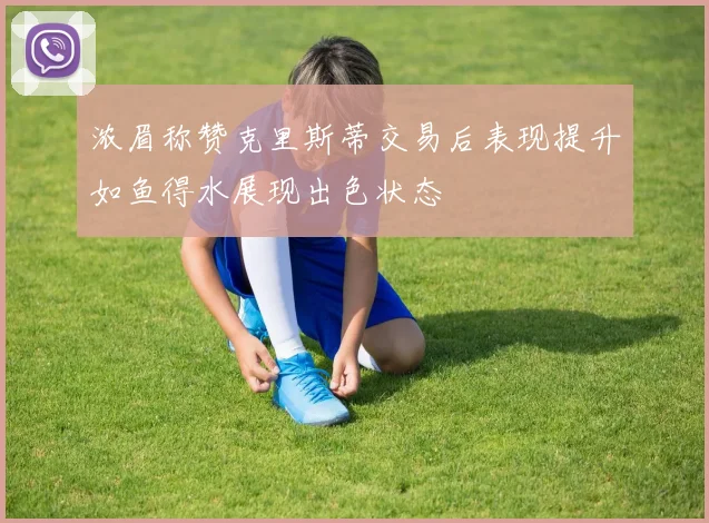 浓眉称赞克里斯蒂交易后表现提升如鱼得水展现出色状态