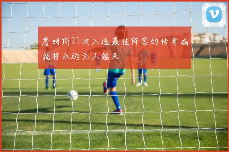 詹姆斯21次入选最佳阵容的传奇成就将永远无人能及