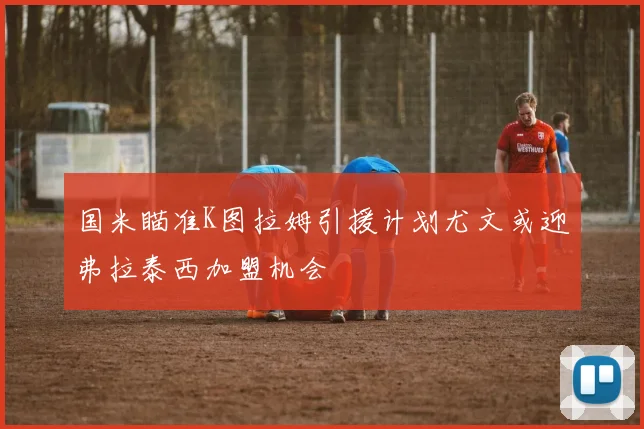 国米瞄准K图拉姆引援计划尤文或迎弗拉泰西加盟机会