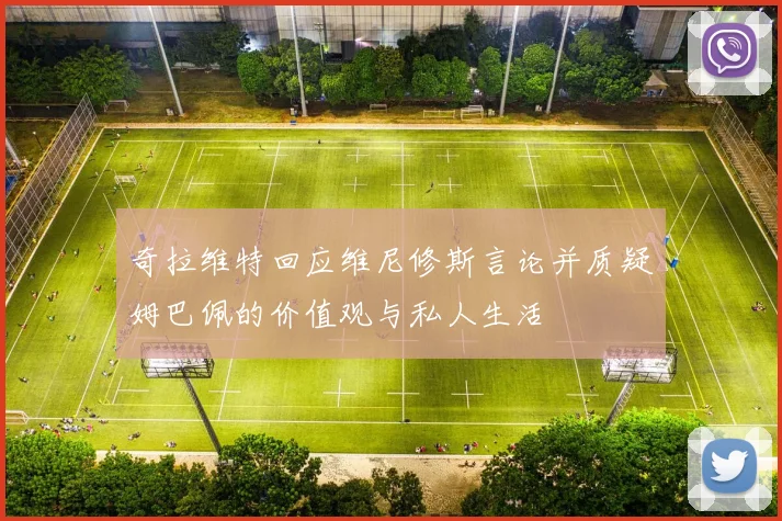 奇拉维特回应维尼修斯言论并质疑姆巴佩的价值观与私人生活