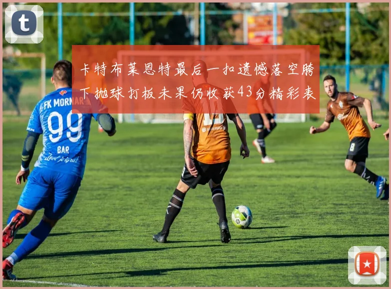 卡特布莱恩特最后一扣遗憾落空胯下抛球打板未果仍收获43分精彩表现