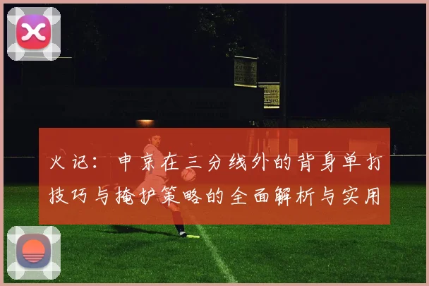 火记：申京在三分线外的背身单打技巧与掩护策略的全面解析与实用指南