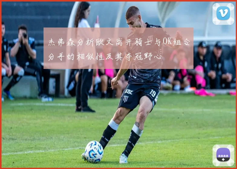 杰弗森分析欧文离开骑士与OK组合分手的相似性及其夺冠野心