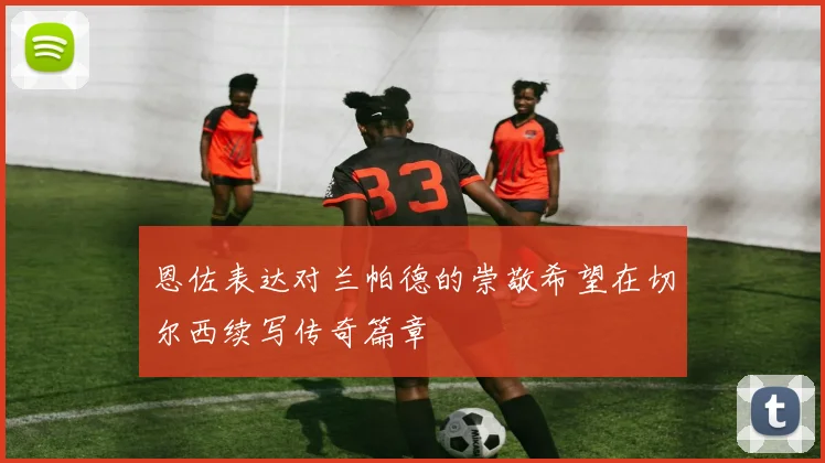 恩佐表达对兰帕德的崇敬希望在切尔西续写传奇篇章